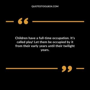 Children have a full time occupation. Its called play! Let them be occupied by it from their early years until their twilight years.