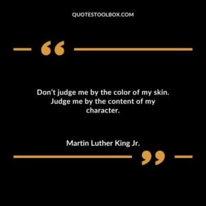 Dont judge me by the color of my skin. Judge me by the content of my character.