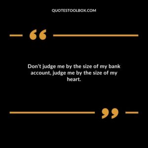 Dont judge me by the size of my bank account judge me by the size of my heart.
