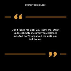 Dont judge me until you know me. Dont underestimate me until you challenge me. And dont talk about me until you talk to me.