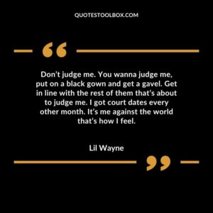 Don’t judge me. You wanna judge me, put on a black gown and get a gavel. Get in line with the rest of them that’s about to judge me. I got court dates every other month. It’s me against