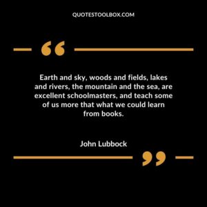 Earth and sky woods and fields lakes and rivers the mountain and the sea are excellent schoolmasters and teach some of us more that what we could learn from books.