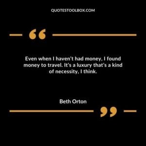 Even when I havent had money I found money to travel. Its a luxury thats a kind of necessity I think.
