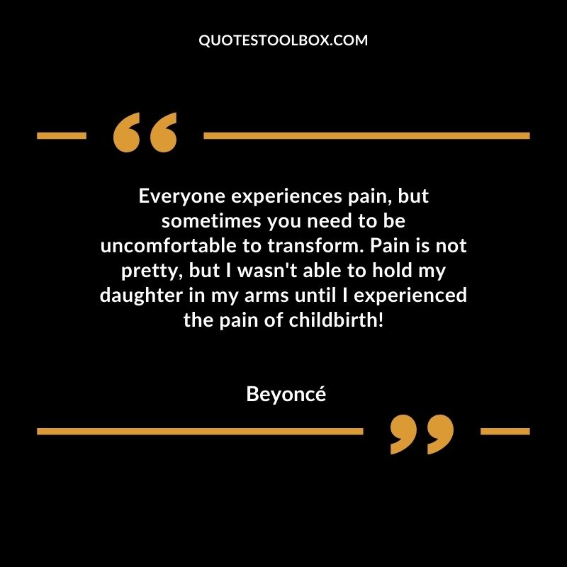 Everyone experiences pain but sometimes you need to be uncomfortable to transform. Pain is not pretty but I wasnt able to hold my daughter in my arms until I experienced the pain of childbirth!