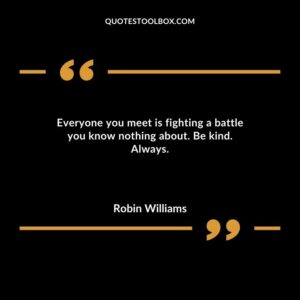 Everyone you meet is fighting a battle you know nothing about. Be kind. Always.