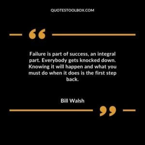 Failure is part of success an integral part. Everybody gets knocked down. Knowing it will happen and what you must do when it does is the first step back.