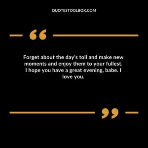 Forget about the days toil and make new moments and enjoy them to your fullest. I hope you have a great evening babe.