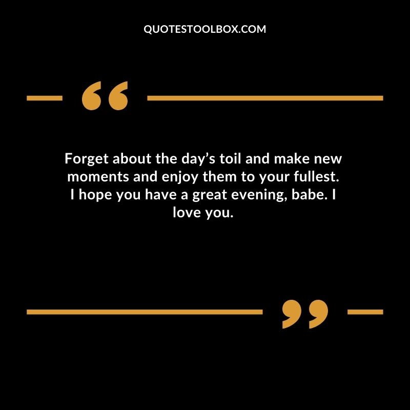 Forget about the days toil and make new moments and enjoy them to your fullest. I hope you have a great evening babe.