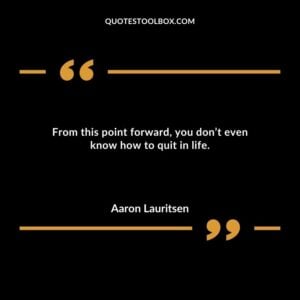 From this point forward you dont even know how to quit in life.