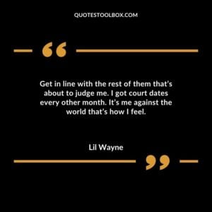 Get in line with the rest of them thats about to judge me. I got court dates every other month. Its me against the world thats how I feel.