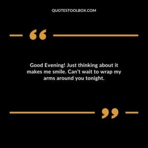 Good Evening! Just thinking about it makes me smile. Cant wait to wrap my arms around you tonight.