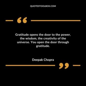 Gratitude opens the door to the power the wisdom the creativity of the universe. You open the door through gratitude.