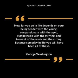 How far you go in life depends on your being tender with the young, compassionate with the aged, sympathetic with the striving, and tolerant of the weak and the strong. Because someday