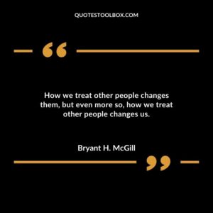 How we treat other people changes them but even more so how we treat other people changes us.