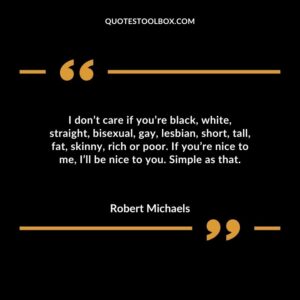 I dont care if youre black white straight bisexual gay lesbian short tall fat skinny rich or poor. If youre nice to me Ill