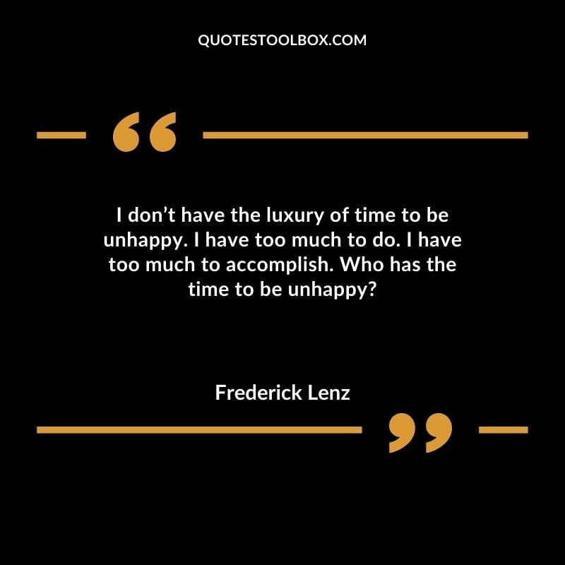 I don’t have the luxury of time to be unhappy. I have too much to do. I have too much to accomplish. Who has the time to be unhappy