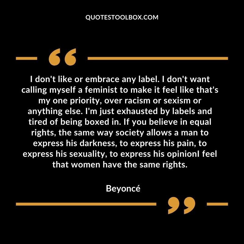 I don't like or embrace any label. I don't want calling myself a feminist to make it feel like that's my one priority, over racism or sexism or anything else. I'm just exhausted by