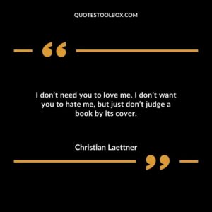I dont need you to love me. I dont want you to hate me but just dont judge a book by its cover.