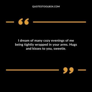 I dream of many cozy evenings of me being tightly wrapped in your arms. Hugs and kisses to you sweetie.