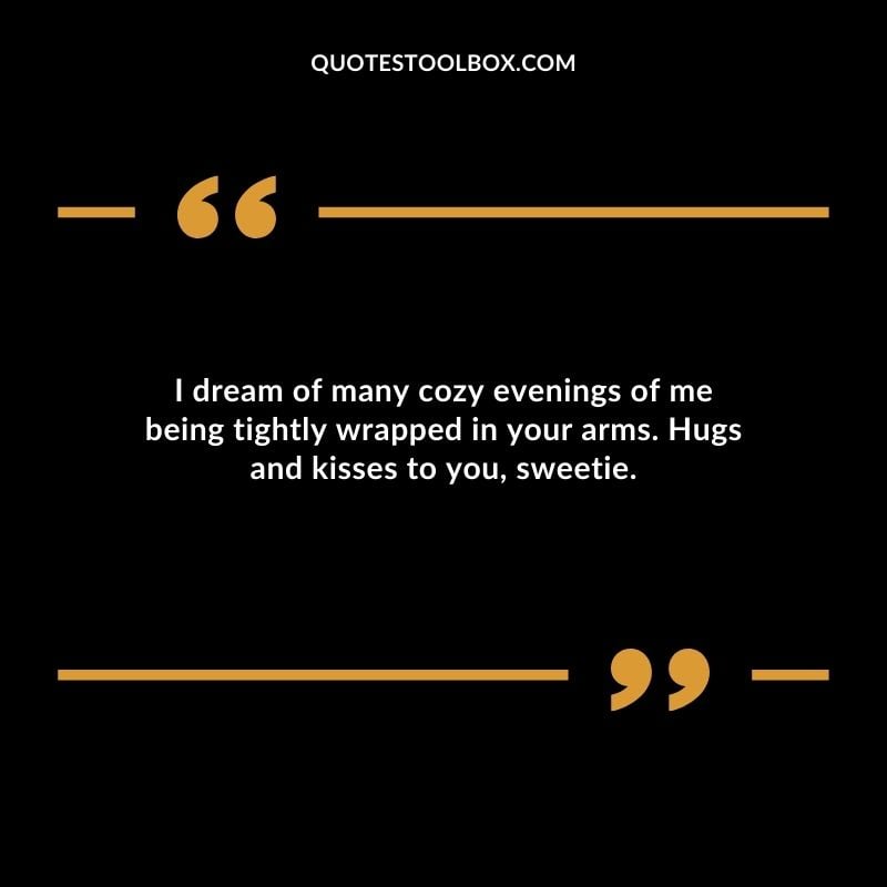 I dream of many cozy evenings of me being tightly wrapped in your arms. Hugs and kisses to you sweetie.