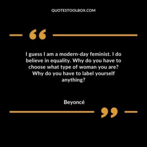 I guess I am a modern day feminist. I do believe in equality. Why do you have to choose what type of woman you are Why do you have to label yourself anything