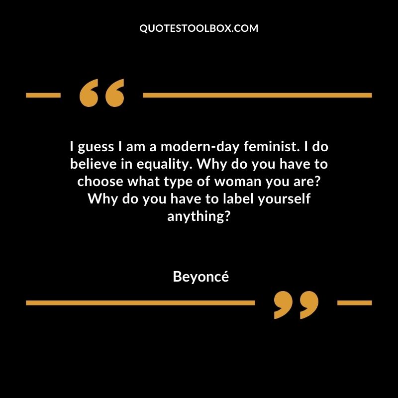I guess I am a modern day feminist. I do believe in equality. Why do you have to choose what type of woman you are Why do you have to label yourself anything