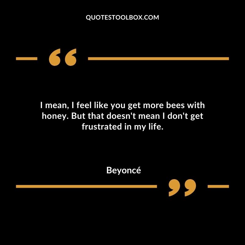 I mean I feel like you get more bees with honey. But that doesnt mean I dont get frustrated in my life.