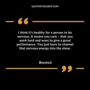 I think its healthy for a person to be nervous. It means you care � that you work hard and want to give a great performance. You just have to channel that nervous energy into the show.