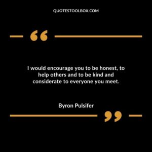 I would encourage you to be honest to help others and to be kind and considerate to everyone you meet.