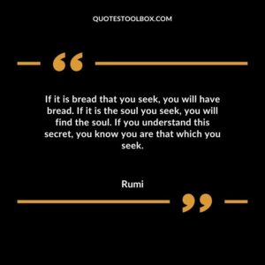 If it is bread that you seek you will have bread. If it is the soul you seek you will find the soul. If you understand this secret you know you are that which you seek.