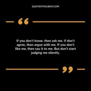 If you dont know then ask me. if dont agree then argue with me. If you dont like me then say it to me. But dont start judging me silently.