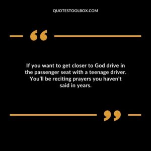 If you want to get closer to God drive in the passenger seat with a teenage driver. Youll be reciting prayers you havent said in years.