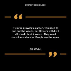 If youre growing a garden you need to pull out the weeds but flowers will die if all you do is pick weeds. They need sunshine and water. People are the same.