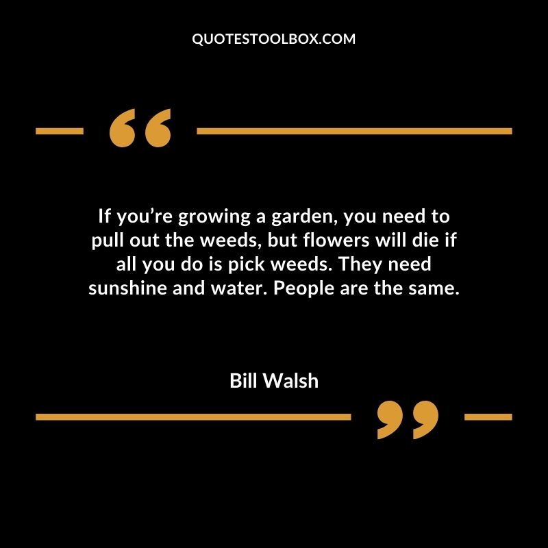If youre growing a garden you need to pull out the weeds but flowers will die if all you do is pick weeds. They need sunshine and water. People are the same.