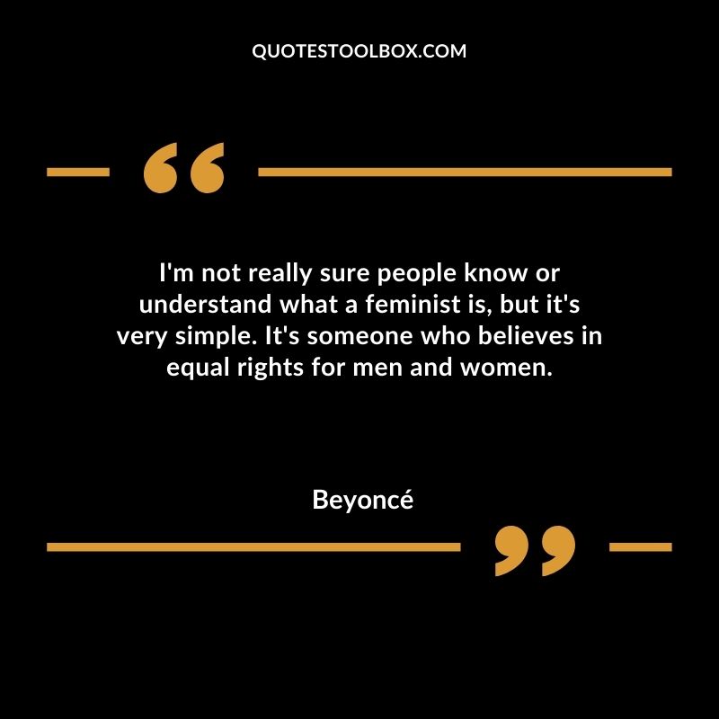Im not really sure people know or understand what a feminist is but its very simple. Its someone who believes in equal rights for men and women.