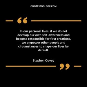 In our personal lives if we do not develop our own self awareness and become responsible for first creations we empower other people and circumstances to shape our lives by default.
