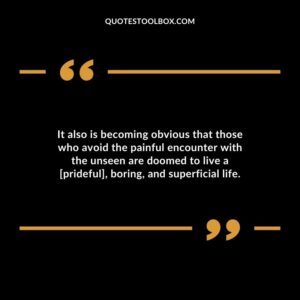 It also is becoming obvious that those who avoid the painful encounter with the unseen are doomed to live a [prideful] boring and superficial life.