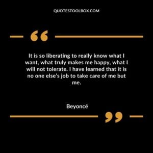 It is so liberating to really know what I want what truly makes me happy what I will not tolerate. I have learned that it is no one elses job to take care of me but me.
