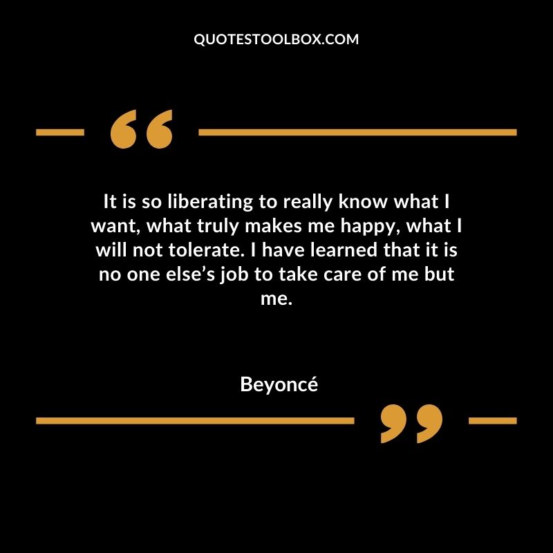 It is so liberating to really know what I want what truly makes me happy what I will not tolerate. I have learned that it is no one elses job to take care of me but me.