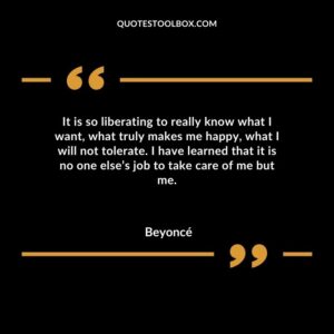 It is so liberating to really know what I want what truly makes me happy what I will not tolerate. I have learned that it is no one elses job to take care of me but me.