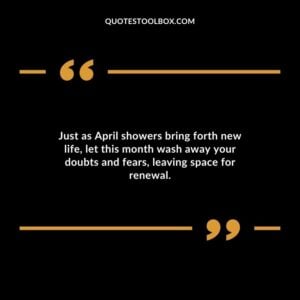 Just as April showers bring forth new life let this month wash away your doubts and fears leaving space for renewal.