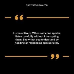 Listen actively When someone speaks listen carefully without interrupting them. Show that you understand by nodding or responding appropriately