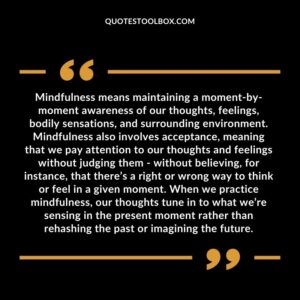 Mindfulness means maintaining a moment by moment awareness of our thoughts, feelings, bodily sensations, and surrounding environment. Mindfulness also involves acceptance, meaning that we