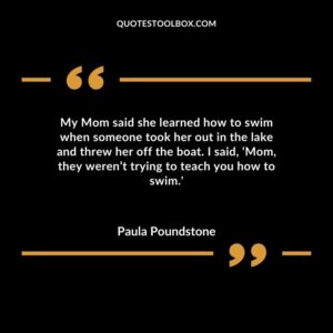 My Mom said she learned how to swim when someone took her out in the lake and threw her off the boat. I said Mom they werent trying to teach you how to swim.