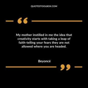 My mother instilled in me the idea that creativity starts with taking a leap of faith telling your fears they are not allowed where you are headed.
