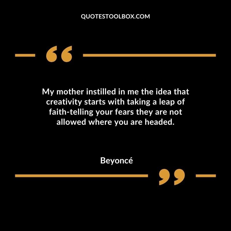 My mother instilled in me the idea that creativity starts with taking a leap of faith telling your fears they are not allowed where you are headed.
