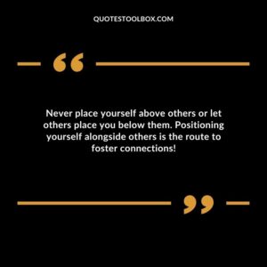 Never place yourself above others or let others place you below them. Positioning yourself alongside others is the route to foster connections!