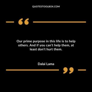 Our prime purpose in this life is to help others. And if you cant help them at least dont hurt them.