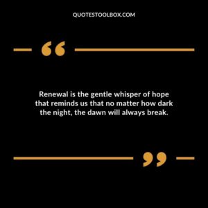 Renewal is the gentle whisper of hope that reminds us that no matter how dark the night the dawn will always break.