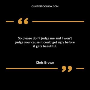 So please dont judge me and I wont judge you cause it could get ugly before it gets beautiful.
